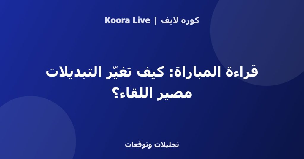 قراءة المباراة: كيف تغيّر التبديلات مصير اللقاء؟ - كوره لايف