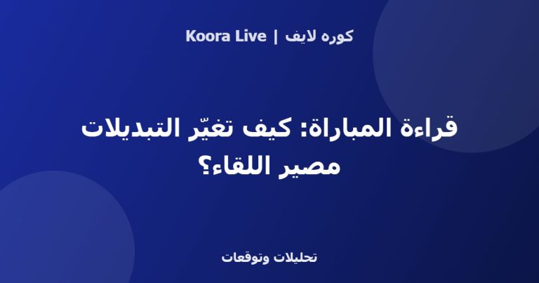 قراءة المباراة: كيف تغيّر التبديلات مصير اللقاء؟ - كوره لايف